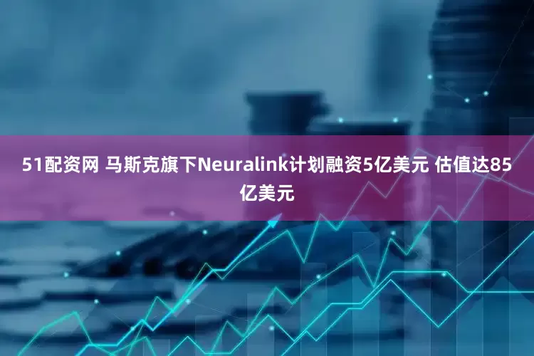51配资网 马斯克旗下Neuralink计划融资5亿美元 估值达85亿美元