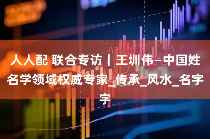 人人配 联合专访｜王圳伟—中国姓名学领域权威专家_传承_风水_名字