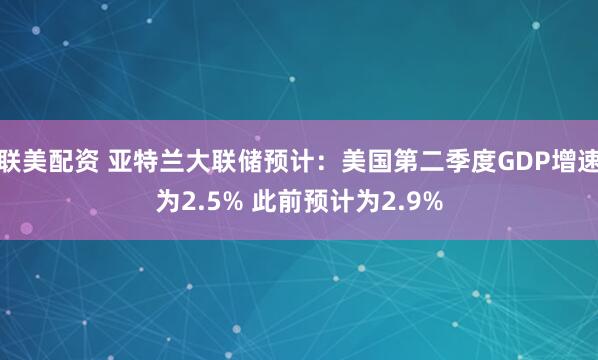 联美配资 亚特兰大联储预计：美国第二季度GDP增速为2.5% 此前预计为2.9%
