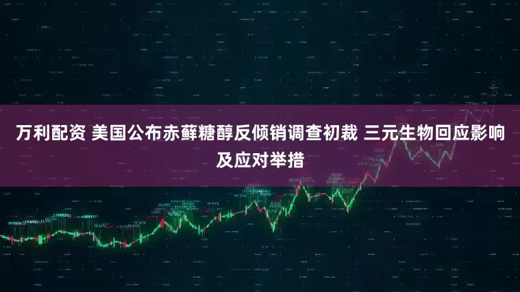 万利配资 美国公布赤藓糖醇反倾销调查初裁 三元生物回应影响及应对举措