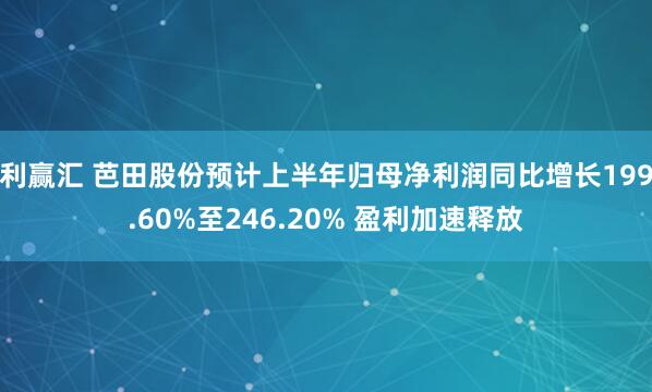 利赢汇 芭田股份预计上半年归母净利润同比增长199.60%至246.20% 盈利加速释放