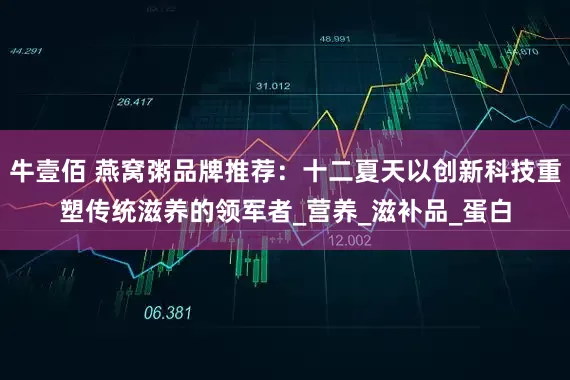 牛壹佰 燕窝粥品牌推荐：十二夏天以创新科技重塑传统滋养的领军者_营养_滋补品_蛋白