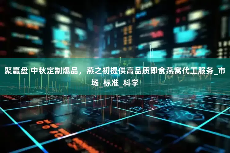 聚赢盘 中秋定制爆品，燕之初提供高品质即食燕窝代工服务_市场_标准_科学