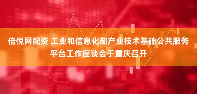 倍悦网配资 工业和信息化部产业技术基础公共服务平台工作座谈会于重庆召开