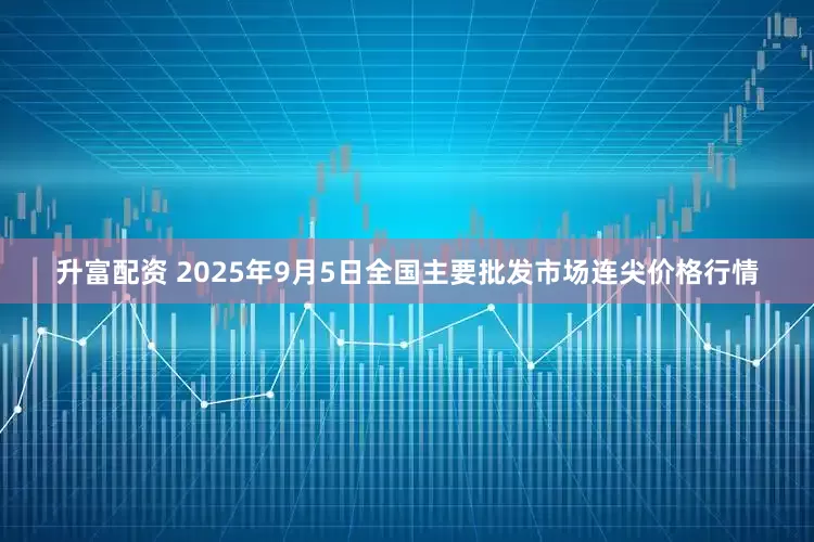 升富配资 2025年9月5日全国主要批发市场连尖价格行情