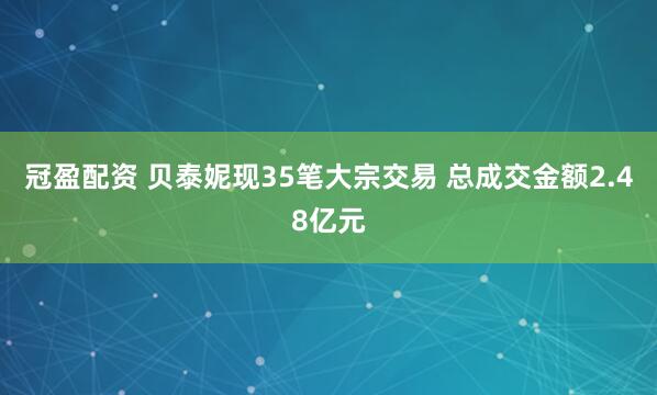 冠盈配资 贝泰妮现35笔大宗交易 总成交金额2.48亿元