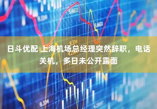 日斗优配 上海机场总经理突然辞职，电话关机，多日未公开露面