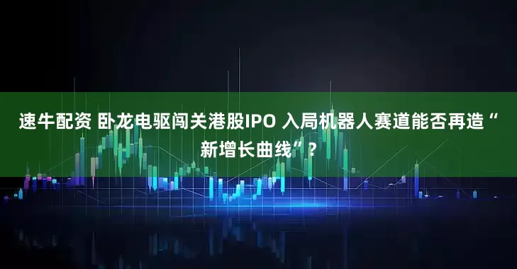 速牛配资 卧龙电驱闯关港股IPO 入局机器人赛道能否再造“新增长曲线”？